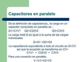 Capacitores en paralelo
De la definición de capacitancia,, la carga en un
capacitor conectado en paralelo es :
Q1=C1V1 Q2=C22V2
Q3=C3V3
La carga total Q es igual a la suma de las cargas
individuales
Q=Q1 =Q2+Q3
La capacitancia equivalente a todo el circuito es Q=CV,
así que la ecuación se transforma en CV=
C1V1 + C22V2 + C3V3
Para una conexión en paralelo,
V =V1=V2=V3

 