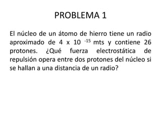 PROBLEMA 1
El núcleo de un átomo de hierro tiene un radio
aproximado de 4 x 10 -15 mts y contiene 26
protones. ¿Qué fuerza electrostática de
repulsión opera entre dos protones del núcleo si
se hallan a una distancia de un radio?

 
