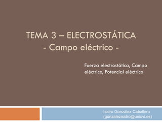 TEMA 3 – ELECTROSTÁTICA
- Campo eléctrico -
Fuerza electrostática, Campo
eléctrico, Potencial eléctrico
Isidro González Caballero
(gonzalezisidro@uniovi.es)
 