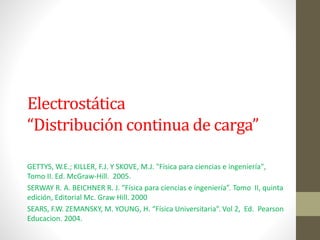 Electrostática
“Distribución continua de carga”
GETTYS, W.E.; KILLER, F.J. Y SKOVE, M.J. "Física para ciencias e ingeniería",
Tomo II. Ed. McGraw-Hill. 2005.
SERWAY R. A. BEICHNER R. J. “Física para ciencias e ingeniería”. Tomo II, quinta
edición, Editorial Mc. Graw Hill. 2000
SEARS, F.W. ZEMANSKY, M. YOUNG, H. “Física Universitaria”. Vol 2, Ed. Pearson
Educacion. 2004.
 