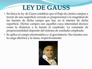 LEY DE GAUSS
 En física la ley de Gauss establece que el flujo de ciertos campos a
través de una superficie cerrada es proporcional a la magnitud de
las fuentes de dicho campo que hay en el interior de dicha
superficie. Dichos campos son aquellos cuya intensidad decrece
como la distancia a la fuente al cuadrado. La constante de
proporcionalidad depende del sistema de unidades empleado.
 Se aplica al campo electrostático y al gravitatorio. Sus fuentes son
la carga eléctrica y la masa, respectivamente.
 