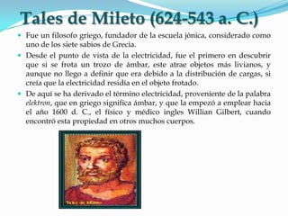 Fue un filosofo griego, fundador de la escuela jónica, considerado como
uno de los siete sabios de Grecia.
 Desde el punto de vista de la electricidad, fue el primero en descubrir
que si se frota un trozo de ámbar, este atrae objetos más livianos, y
aunque no llego a definir que era debido a la distribución de cargas, si
creía que la electricidad residía en el objeto frotado.
 De aquí se ha derivado el término electricidad, proveniente de la palabra
elektron, que en griego significa ámbar, y que la empezó a emplear hacia
el año 1600 d. C., el físico y médico ingles Willian Gilbert, cuando
encontró esta propiedad en otros muchos cuerpos.
Tales de Mileto (624-543 a. C.)
 