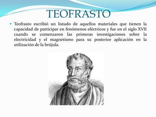 TEOFRASTO
 Teofrasto escribió un listado de aquellos materiales que tienen la
capacidad de participar en fenómenos eléctricos y fue en el siglo XVII
cuando se comenzaron las primeras investigaciones sobre la
electricidad y el magnetismo para su posterior aplicación en la
utilización de la brújula.
 