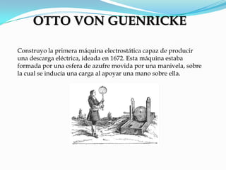 Construyo la primera máquina electrostática capaz de producir
una descarga eléctrica, ideada en 1672. Esta máquina estaba
formada por una esfera de azufre movida por una manivela, sobre
la cual se inducía una carga al apoyar una mano sobre ella.
OTTO VON GUENRICKE
 