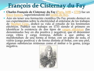François de Cisternay du Fay
 Charles François de Cisternay du Fay (París, 1698 – 1739) fue un
físico francés, superintendente del Jardin du Roy.
 Aún sin tener una formación científica Du Fay pronto destacó en
sus experimentos sobre la electricidad al enterarse de los trabajos
de Stephen Gray, dedicó su vida al estudio de los fenómenos
eléctricos. Publicó sus trabajos en 1733 siendo el primero en
identificar la existencia de dos tipos de cargas eléctricas (las
denominadas hoy en día positiva y negativa), que él denominó
carga vítrea y carga resinosa, debido a que ambas se
manifestaban: de una forma al frotar, con un paño de seda, el
vidrio (carga positiva) y de forma distinta al frotar, con una piel,
algunas substancias resinosas como el ámbar o la goma, (carga
negativa.
 
