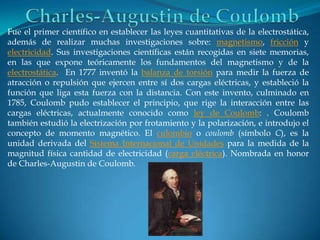 Fue el primer científico en establecer las leyes cuantitativas de la electrostática,
además de realizar muchas investigaciones sobre: magnetismo, fricción y
electricidad. Sus investigaciones científicas están recogidas en siete memorias,
en las que expone teóricamente los fundamentos del magnetismo y de la
electrostática. En 1777 inventó la balanza de torsión para medir la fuerza de
atracción o repulsión que ejercen entre sí dos cargas eléctricas, y estableció la
función que liga esta fuerza con la distancia. Con este invento, culminado en
1785, Coulomb pudo establecer el principio, que rige la interacción entre las
cargas eléctricas, actualmente conocido como ley de Coulomb: . Coulomb
también estudió la electrización por frotamiento y la polarización, e introdujo el
concepto de momento magnético. El culombio o coulomb (símbolo C), es la
unidad derivada del Sistema Internacional de Unidades para la medida de la
magnitud física cantidad de electricidad (carga eléctrica). Nombrada en honor
de Charles-Augustin de Coulomb.
 