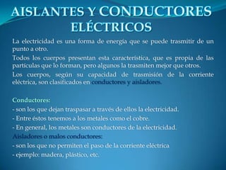 La electricidad es una forma de energía que se puede trasmitir de un
punto a otro.
Todos los cuerpos presentan esta característica, que es propia de las
partículas que lo forman, pero algunos la trasmiten mejor que otros.
Los cuerpos, según su capacidad de trasmisión de la corriente
eléctrica, son clasificados en conductores y aisladores.
Conductores:
- son los que dejan traspasar a través de ellos la electricidad.
- Entre éstos tenemos a los metales como el cobre.
- En general, los metales son conductores de la electricidad.
Aisladores o malos conductores:
- son los que no permiten el paso de la corriente eléctrica
- ejemplo: madera, plástico, etc.
 
