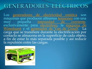 Los generadores de electricidad estática son
máquinas que producen altísimas tensiones con una
muy pequeña intensidad de corriente.
exclusivamente para electróforo, la máquina de
Wimshurst y el generador de Van de Graaff. La
carga que se transfiere durante la electrificación por
contacto se almacena en la superficie de cada objeto,
a fin de estar lo más separada posible y así reducir
la repulsión entre las cargas.
 