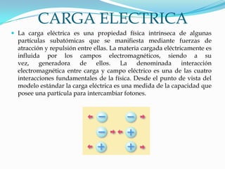 CARGA ELECTRICA
 La carga eléctrica es una propiedad física intrínseca de algunas
partículas subatómicas que se manifiesta mediante fuerzas de
atracción y repulsión entre ellas. La materia cargada eléctricamente es
influida por los campos electromagnéticos, siendo a su
vez, generadora de ellos. La denominada interacción
electromagnética entre carga y campo eléctrico es una de las cuatro
interacciones fundamentales de la física. Desde el punto de vista del
modelo estándar la carga eléctrica es una medida de la capacidad que
posee una partícula para intercambiar fotones.
 