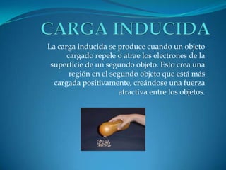 La carga inducida se produce cuando un objeto
cargado repele o atrae los electrones de la
superficie de un segundo objeto. Esto crea una
región en el segundo objeto que está más
cargada positivamente, creándose una fuerza
atractiva entre los objetos.
 