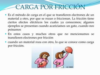 CARGA POR FRICCIÓN
 Es el método de carga en el que se transfieren electrones de un
material a otro, por que se rozan o friccionan. La fricción tiene
ciertos efectos eléctricos los cuales ya conocemos; algunos
ejemplos se presentan cuando acariciamos un gato, cuando nos
peinamos
 En estos casos y muchos otros que no mencionamos se
transfieren electrones por fricción
 cuando un material roza con otro, lo que se conoce como carga
por fricción.
 