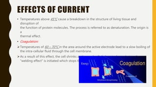 EFFECTS OF CURRENT
• Temperatures above 45°C cause a breakdown in the structure of living tissue and
disruption of
the function of protein molecules. The process is referred to as denaturation. The origin is
a
thermal effect.
• Coagulation:
Temperatures of 60 – 70°C in the area around the active electrode lead to a slow boiling of
the intra-cellular fluid through the cell membrane.
As a result of this effect, the cell shrinks and several cells link up to form chains. A
"welding effect" is initiated which stops the bleeding.
 
