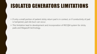 ISOLATED GENERATORS LIMITATIONS
• If only a small portion of patient sticky return pad is in contact, or if conductivity of pad
is hampered, pad site burn can occur.
• This limitation lead to development and incorporation of RECQM system for sticky
pads and Megasoft technology.
 
