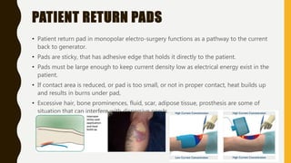 PATIENT RETURN PADS
• Patient return pad in monopolar electro-surgery functions as a pathway to the current
back to generator.
• Pads are sticky, that has adhesive edge that holds it directly to the patient.
• Pads must be large enough to keep current density low as electrical energy exist in the
patient.
• If contact area is reduced, or pad is too small, or not in proper contact, heat builds up
and results in burns under pad,
• Excessive hair, bone prominences, fluid, scar, adipose tissue, prosthesis are some of
situation that can interfere with dispersive needs.
 
