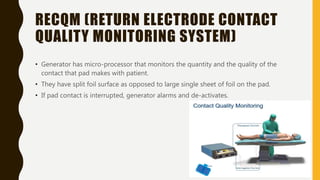 RECQM (RETURN ELECTRODE CONTACT
QUALITY MONITORING SYSTEM)
• Generator has micro-processor that monitors the quantity and the quality of the
contact that pad makes with patient.
• They have split foil surface as opposed to large single sheet of foil on the pad.
• If pad contact is interrupted, generator alarms and de-activates.
 
