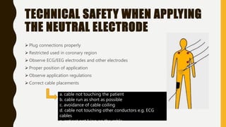 TECHNICAL SAFETY WHEN APPLYING
THE NEUTRAL ELECTRODE
 Plug connections properly
 Restricted used in coronary region
 Observe ECG/EEG electrodes and other electrodes
 Proper position of application
 Observe application regulations
 Correct cable placements
a. cable not touching the patient
b. cable run as short as possible
c. avoidance of cable coiling
d. cable not touching other conductors e.g. ECG
cables
e. patient not lying on the cable
 