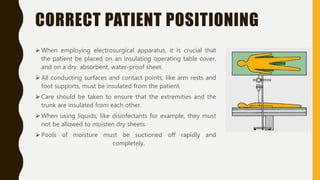 CORRECT PATIENT POSITIONING
 When employing electrosurgical apparatus, it is crucial that
the patient be placed on an insulating operating table cover,
and on a dry, absorbent, water-proof sheet.
 All conducting surfaces and contact points, like arm rests and
foot supports, must be insulated from the patient.
 Care should be taken to ensure that the extremities and the
trunk are insulated from each other.
 When using liquids, like disinfectants for example, they must
not be allowed to moisten dry sheets.
 Pools of moisture must be suctioned off rapidly and
completely.
 