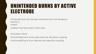 UNINTENDED BURNS BY ACTIVE
ELECTRODE
Unintended burns are the least understood and most dangerous
hazards in
surgery.
A patient may be burned in three ways:
Insulation failure
Unintended burns at the active electrode site (direct coupling),
Unintended burns at an alternate site (capacitive coupling).
 