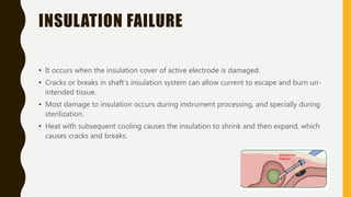 INSULATION FAILURE
• It occurs when the insulation cover of active electrode is damaged.
• Cracks or breaks in shaft’s insulation system can allow current to escape and burn un-
intended tissue.
• Most damage to insulation occurs during instrument processing, and specially during
sterilization.
• Heat with subsequent cooling causes the insulation to shrink and then expand, which
causes cracks and breaks.
 
