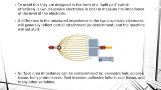 • To avoid this they are designed in the form of a “split pad” (which
effectively is two dispersive electrodes in one) to measure the impedance
at the level of the electrode.
• A difference in the measured impedance in the two dispersive electrodes
will generally reflect partial attachment (or detachment) and the machine
will not start.
• Surface area impedance can be compromised by: excessive hair, adipose
tissue, bony prominences, fluid invasion, adhesive failure, scar tissue, and
many other variables.
 