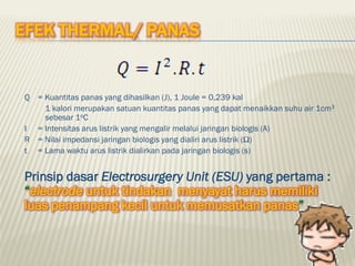 EFEK THERMAL/ PANAS
Q = Kuantitas panas yang dihasilkan (J), 1 Joule = 0,239 kal
1 kalori merupakan satuan kuantitas panas yang dapat menaikkan suhu air 1cm3
sebesar 1oC
I = Intensitas arus listrik yang mengalir melalui jaringan biologis (A)
R = Nilai impedansi jaringan biologis yang dialiri arus listrik (Ω)
t = Lama waktu arus listrik dialirkan pada jaringan biologis (s)
Prinsip dasar Electrosurgery Unit (ESU) yang pertama :
“electrode untuk tindakan menyayat harus memiliki
luas penampang kecil untuk memusatkan panas”
 