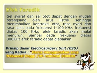 Efek Faradik
Sel syaraf dan sel otot dapat dengan mudah
terangsang oleh arus listrik sehingga
menimbulkan kontraksi otot, rasa nyeri dan
rasa sakit pada frekuensi 1-100 KHz. frekuensi
diatas 100 KHz, efek faradic akan mulai
menurun. Sampai pada frekuensi diatas
300KHz efek faradic dapat diabaikan.
Prinsip dasar Electrosurgery Unit (ESU)
yang Kedua : “Harus menggunakan arus
frekuensi tinggi /RF, minimal 300KHz”
 