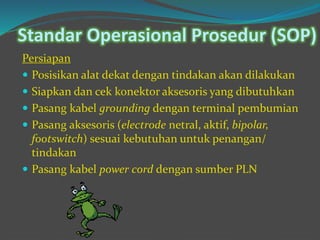 Standar Operasional Prosedur (SOP)
Persiapan
 Posisikan alat dekat dengan tindakan akan dilakukan
 Siapkan dan cek konektor aksesoris yang dibutuhkan
 Pasang kabel grounding dengan terminal pembumian
 Pasang aksesoris (electrode netral, aktif, bipolar,
footswitch) sesuai kebutuhan untuk penangan/
tindakan
 Pasang kabel power cord dengan sumber PLN
 