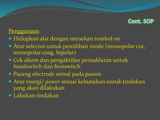 Cont. SOP
Penggunaan
 Hidupkan alat dengan menekan tombol on
 Atur selector untuk pemilihan mode (monopolar cut,
monopolar coag, bipolar)
 Cek alarm dan pengaktifan pensaklaran untuk
handswitch dan footswitch
 Pasang electrode netral pada pasien
 Atur energi/ power sesuai kebutuhan untuk tindakan
yang akan dilakukan
 Lakukan tindakan
 