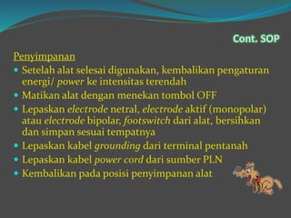 Penyimpanan
 Setelah alat selesai digunakan, kembalikan pengaturan
energi/ power ke intensitas terendah
 Matikan alat dengan menekan tombol OFF
 Lepaskan electrode netral, electrode aktif (monopolar)
atau electrode bipolar, footswitch dari alat, bersihkan
dan simpan sesuai tempatnya
 Lepaskan kabel grounding dari terminal pentanah
 Lepaskan kabel power cord dari sumber PLN
 Kembalikan pada posisi penyimpanan alat
Cont. SOP
 
