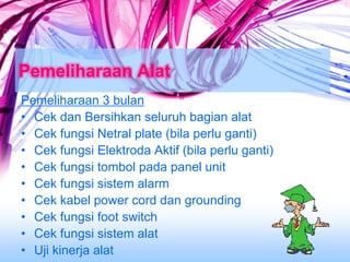 Pemeliharaan Alat
Pemeliharaan 3 bulan
• Cek dan Bersihkan seluruh bagian alat
• Cek fungsi Netral plate (bila perlu ganti)
• Cek fungsi Elektroda Aktif (bila perlu ganti)
• Cek fungsi tombol pada panel unit
• Cek fungsi sistem alarm
• Cek kabel power cord dan grounding
• Cek fungsi foot switch
• Cek fungsi sistem alat
• Uji kinerja alat
 