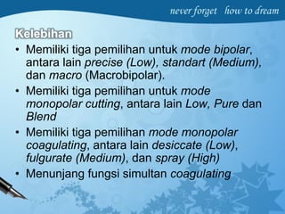 Kelebihan
• Memiliki tiga pemilihan untuk mode bipolar,
antara lain precise (Low), standart (Medium),
dan macro (Macrobipolar).
• Memiliki tiga pemilihan untuk mode
monopolar cutting, antara lain Low, Pure dan
Blend
• Memiliki tiga pemilihan mode monopolar
coagulating, antara lain desiccate (Low),
fulgurate (Medium), dan spray (High)
• Menunjang fungsi simultan coagulating
 