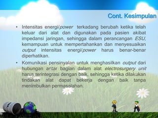• Intensitas energi/power terkadang berubah ketika telah
keluar dari alat dan digunakan pada pasien akibat
impedansi jaringan, sehingga dalam perancangan ESU,
kemampuan untuk mempertahankan dan menyesuaikan
output intensitas energi/power harus benar-benar
diperhatikan.
• Komunikasi pensinyalan untuk menghasilkan output dari
hubungan antar bagian dalam alat electrosurgery unit
harus terintegrasi dengan baik, sehingga ketika dilakukan
tindakan alat dapat bekerja dengan baik tanpa
menimbulkan permasalahan.
Cont. Kesimpulan
 