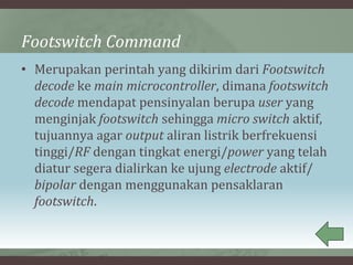 Footswitch Command
• Merupakan perintah yang dikirim dari Footswitch
decode ke main microcontroller, dimana footswitch
decode mendapat pensinyalan berupa user yang
menginjak footswitch sehingga micro switch aktif,
tujuannya agar output aliran listrik berfrekuensi
tinggi/RF dengan tingkat energi/power yang telah
diatur segera dialirkan ke ujung electrode aktif/
bipolar dengan menggunakan pensaklaran
footswitch.
 