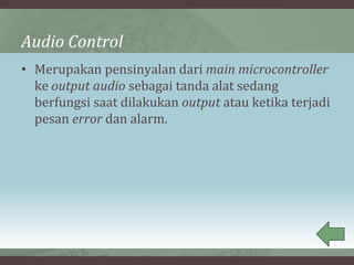 Audio Control
• Merupakan pensinyalan dari main microcontroller
ke output audio sebagai tanda alat sedang
berfungsi saat dilakukan output atau ketika terjadi
pesan error dan alarm.
 