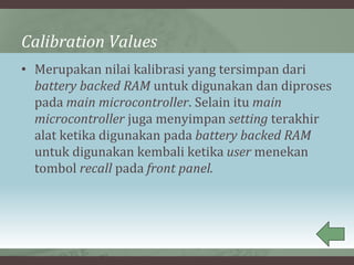 Calibration Values
• Merupakan nilai kalibrasi yang tersimpan dari
battery backed RAM untuk digunakan dan diproses
pada main microcontroller. Selain itu main
microcontroller juga menyimpan setting terakhir
alat ketika digunakan pada battery backed RAM
untuk digunakan kembali ketika user menekan
tombol recall pada front panel.
 