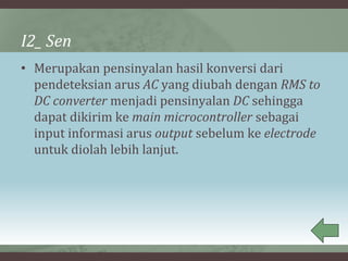 I2_ Sen
• Merupakan pensinyalan hasil konversi dari
pendeteksian arus AC yang diubah dengan RMS to
DC converter menjadi pensinyalan DC sehingga
dapat dikirim ke main microcontroller sebagai
input informasi arus output sebelum ke electrode
untuk diolah lebih lanjut.
 