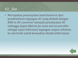 V2 _Sen
• Merupakan pensinyalan hasil konversi dari
pendeteksian tegangan AC yang diubah dengan
RMS to DC converter menjadi pensinyalan DC
sehingga dapat dikirim ke main microcontroller
sebagai input informasi tegangan output sebelum
ke electrode untuk kemudian diolah lebih lanjut.
 