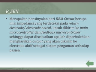 R_SEN
• Merupakan pensinyalan dari REM Circuit berupa
nilai impedansi yang terdeteksi pada return
electrode/ electrode netral, untuk dikirim ke main
microcontroller dan feedback microcontroller
sehingga dapat disesuaikan apakah diperbolehkan
menghasilkan output yang akan dikirim ke
electrode aktif sebagai sistem pengaman terhadap
pasien.
 