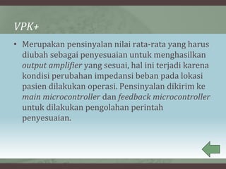 VPK+
• Merupakan pensinyalan nilai rata-rata yang harus
diubah sebagai penyesuaian untuk menghasilkan
output amplifier yang sesuai, hal ini terjadi karena
kondisi perubahan impedansi beban pada lokasi
pasien dilakukan operasi. Pensinyalan dikirim ke
main microcontroller dan feedback microcontroller
untuk dilakukan pengolahan perintah
penyesuaian.
 
