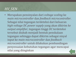 HV_SEN
• Merupakan pensinyalan dari voltage scaling ke
main microcontroller dan feedback microcontroller.
Sebagai nilai tegangan terdeteksi dari keluaran
high voltage DC power supply yang akan dikirim ke
output amplifier, tegangan tinggi DC terdeteksi
tersebut diubah menjadi bentuk penskalaan
tegangan sehingga dapat dikirim sebagai sinyal
input ke main microcontroller dan feedback
microcontroller untuk dilakukan pembandingan
penyesuaian kebutuhan tegangan agar mencapai
nilai yang diinginkan
 