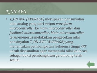 T_ON AVG
• T_ON AVG (AVERAGE) merupakan pensinyalan
nilai analog yang dari output waveform
microcontroller ke main microcontroller dan
feedback microcontroller. Main microcontroller
terus-menerus melakukan pengecekan nilai
pensinyalan T_ON AVG (AVERAGE) yang
menentukan pembangkitan frekuensi tinggi /RF
untuk disesuaikan agar memenuhi nilai kalibrasi
sebagai bukti pembangkitan gelombang telah
sesuai.
 