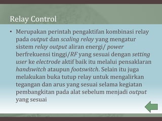 Relay Control
• Merupakan perintah pengaktifan kombinasi relay
pada output dan scaling relay yang mengatur
sistem relay output aliran energi/ power
berfrekuensi tinggi/RF yang sesuai dengan setting
user ke electrode aktif baik itu melalui pensaklaran
handswitch ataupun footswitch. Selain itu juga
melakukan buka tutup relay untuk mengalirkan
tegangan dan arus yang sesuai selama kegiatan
pembangkitan pada alat sebelum menjadi output
yang sesuai
 