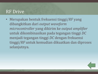 RF Drive
• Merupakan bentuk frekuensi tinggi/RF yang
dibangkitkan dari output waveform
microcontroller yang dikirim ke output amplifier
untuk dikombinasikan pada tegangan tinggi DC
menjadi tegangan tinggi DC dengan frekuensi
tinggi/RF untuk kemudian dikuatkan dan diproses
selanjutnya.
 