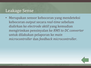Leakage Sense
• Merupakan sensor kebocoran yang mendeteksi
kebocoran output secara real-time sebelum
dialirkan ke electrode aktif yang kemudian
mengirimkan pensinyalan ke RMS to DC converter
untuk dilakukan pelaporan ke main
microcontroller dan feedback microcontroller.
 
