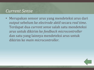 Current Sense
• Merupakan sensor arus yang mendeteksi arus dari
output sebelum ke electrode aktif secara real time.
Terdapat dua current sense salah satu mendeteksi
arus untuk dikirim ke feedback microcontroller
dan satu yang lainnya mendeteksi arus untuk
dikirim ke main microcontroller.
 