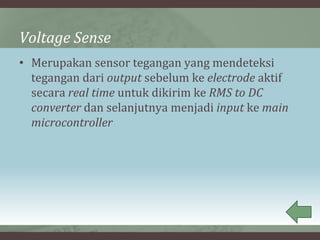 Voltage Sense
• Merupakan sensor tegangan yang mendeteksi
tegangan dari output sebelum ke electrode aktif
secara real time untuk dikirim ke RMS to DC
converter dan selanjutnya menjadi input ke main
microcontroller
 