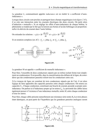 98 2 • Circuits magnétiques et transformateurs
La grandeur L, communément appelée inductance est en réalité le « coefficient d’auto-
inductance ».
Lorsque deux circuits sont proches et partagent leurs champs magnétiques (voir figure 2.41),
il se crée une interaction entre les courants électriques des deux circuits. On parle alors
d’induction « mutuelle ». Si on néglige les effets d’auto-inductance de chaque bobine, le
phénomène se traduit par le fait que la tension aux bornes d’un des bobinages est proportion-
nelle à la dérivée du courant dans l’autre bobine.
On retiendra les relations : et
Et en notation complexe (en AC) : et
La grandeur M est appelée « coefficient de mutuelle inductance ».
Pour finir, l’ensemble de deux conducteurs séparés par un milieu isolant forme tout simple-
ment un condensateur. Il est possible, dans la caractérisation des défauts de la ligne, de consi-
dérer que des condensateurs parasites relient tous les conducteurs entre eux.
2) Le tronçon de ligne est constitué de trois conducteurs séparés par de l’air, il est alors
logique de faire apparaître des capacités parasites entre chaque conducteurs. On notera ces
capacités CT. Chaque conducteur, constituant une boucle de courant, possède sa propre auto-
inductance. On parlera ici d’inductance propre qu’on notera Lp. La proximité des câbles laisse
également penser à l’existence d’une inductance mutuelle, notée M, entre chaque conducteur
et tous les autres.
Pour finir, chaque câble présente naturellement une résistance série notée RS Les trois phases
étant identiques, on peut partir de l’hypothèse que les grandeurs parasites analogues seront
2
1
d ( )
( )
d
i t
v t M
t
= ◊ 1
2
d ( )
( )
d
i t
v t M
t
= ◊
ω 2
1
V jM I
= ◊ ω 1
2
V jM I
= ◊
i1(t)
v1(t)
i1(t)
v1(t)
i2(t)
v2(t)
i2(t)
v2(t)
M
Figure 2.41.
Charge
P, Q
N
V1
V2
V3
R
R
R
LP
LP
LP
M
M
M
CT
N ′
Figure 2.42.
 