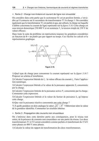 126 3 • Charges non linéaires, harmoniques de courants et régimes transitoires
➤ Partie 2 : Charge non-linéaire et courant de ligne non sinusoïdal
On considère dans cette partie que le sectionneur S1 est en position fermée, c’est-à-
dire qu’il connecte sur le secondaire du transformateur T1 la charge 1. On considère
également que le transformateur T1 est parfait et que, par ailleurs, la charge sur laquelle
il débite consomme le courant de ligne représenté sur la figure 3.16. Cette charge est
sous tension domestique 230/400 V et on nommera V1 la tension simple de 230 V de
valeur efficace.
Dans toute la suite du problème on représentera toujours les grandeurs considérées
en fonction de θ = ωt plutôt que par rapport au temps. Ceci facilite les calculs et la
représentation graphique.
1) Quel type de charge peut consommer le courant représenté sur la figure 3.16 ?
Proposer un schéma d’installation.
2) Calculer l’expression littérale de I1 : la valeur efficace du courant i1. Faire l’applica-
tion numérique.
3) Calculer l’expression littérale et la valeur de la puissance apparente S1 consommée
par la charge.
4) Calculer l’expression littérale de la puissance active P1 consommée par la charge.
Commenter cette expression.
5) Calculer l’expression littérale et la valeur du facteur de puissance k1 qu’impose
cette charge.
6) Que vaut la puissance réactive consommée par cette charge ?
7) À quelle grandeur est alors analogue la valeur ? Déterminer alors la valeur
de la grandeur identifiée. Commenter les résultats obtenus.
➤ Partie 3 : Propagation des courants non sinusoïdaux
On s’intéresse dans cette dernière partie aux conséquences, pour le réseau tout
entier, de la présence de courants non sinusoïdaux sur une partie du réseau. Les deux
transformateurs T1 et T2 seront considérés comme parfaits et transformant du 15 kV
entre phases en 400 V entre phases.
1) Calculer la valeur du rapport de transformation des deux transformateurs.
325,2 V
IO = 450 A
0 2π
5π / 6
π / 6 π θ
i1(θ)
V1(θ)
Figure 3.16.
2 2
1 1
S P
-
 