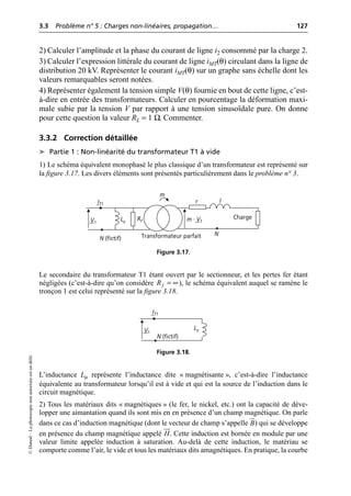 3.3 Problème n° 5 : Charges non-linéaires, propagation… 127
©
Dunod
–
La
photocopie
non
autorisée
est
un
délit.
2) Calculer l’amplitude et la phase du courant de ligne i2 consommé par la charge 2.
3) Calculer l’expression littérale du courant de ligne iMT(θ) circulant dans la ligne de
distribution 20 kV. Représenter le courant iMT(θ) sur un graphe sans échelle dont les
valeurs remarquables seront notées.
4) Représenter également la tension simple V(θ) fournie en bout de cette ligne, c’est-
à-dire en entrée des transformateurs. Calculer en pourcentage la déformation maxi-
male subie par la tension V par rapport à une tension sinusoïdale pure. On donne
pour cette question la valeur RL = 1 Ω. Commenter.
3.3.2 Correction détaillée
➤ Partie 1 : Non-linéarité du transformateur T1 à vide
1) Le schéma équivalent monophasé le plus classique d’un transformateur est représenté sur
la figure 3.17. Les divers éléments sont présentés particulièrement dans le problème n° 3.
Le secondaire du transformateur T1 étant ouvert par le sectionneur, et les pertes fer étant
négligées (c’est-à-dire qu’on considère ), le schéma équivalent auquel se ramène le
tronçon 1 est celui représenté sur la figure 3.18.
L’inductance Lµ représente l’inductance dite « magnétisante », c’est-à-dire l’inductance
équivalente au transformateur lorsqu’il est à vide et qui est la source de l’induction dans le
circuit magnétique.
2) Tous les matériaux dits « magnétiques » (le fer, le nickel, etc.) ont la capacité de déve-
lopper une aimantation quand ils sont mis en en présence d’un champ magnétique. On parle
dans ce cas d’induction magnétique (dont le vecteur de champ s’appelle ) qui se développe
en présence du champ magnétique appelé . Cette induction est bornée en module par une
valeur limite appelée induction à saturation. Au-delà de cette induction, le matériau se
comporte comme l’air, le vide et tous les matériaux dits amagnétiques. En pratique, la courbe
m
Charge
V1
IT1
Rf
Lµ
l
r
m · V1
N
Transformateur parfait
N (fictif)
Figure 3.17.
f
R = •
N (fictif)
IT1
V1
Lµ
Figure 3.18.
B
J
G
H
JJ
G
 