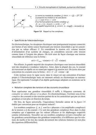 6 1 • Circuits monophasés et triphasés, puissances électriques
➤ Spécificité de l’électrotechnique
En électrotechnique, les récepteurs électriques sont pratiquement toujours connectés
aux bornes d’une même source fournissant une tension sinusoïdale u qu’on caracté-
risa par sa valeur efficace U. En considérant la tension u(t), comme tension
d’alimentation d’un système de charges, on considérera souvent cette tension
comme étant à l’origine des phases. On écrit ainsi de façon classique une tension
sinusoïdale de référence sous la forme :
Par ailleurs, la grande majorité des récepteurs électriques sous tension sinusoïdale
sont des récepteurs à tendance inductive. Ainsi, dans la plupart des cas, le courant
i(t) traversant un dipôle est en retard par rapport à la tension u(t). On écrira alors par
convention les courants sous la forme :
Cette écriture (avec le signe moins dans le sinus) est une convention d’écriture
propre à l’électrotechnique mais est rarement utilisée en électronique ou automa-
tique. On représente l’exemple d’un dipôle quelconque adoptant ces notations sur la
figure 1.9.
➤ Notation complexe des tensions et des courants sinusoïdaux
Pour représenter une grandeur sinusoïdale il suffit, à fréquence constante, de
connaître sa valeur efficace et sa phase. En électrotechnique, l’écriture sous forme
complexe des courants et des tensions permet de ne les caractériser que par ces deux
grandeurs et non plus en fonction du temps.
On fera, de façon universelle, l’équivalence formulée autour de la figure 1.9
établie par convention pour un récepteur inductif :
Les nombres complexes et sont les « phaseurs » (ou amplitudes complexes)
de la tension u et du courant i. Ce sont des grandeurs complexes fixes dans le plan
complexe qui n’apportent que les valeurs efficaces et les déphasages respectifs
comme informations. Travailler sur ces nombres complexes revient à travailler sur
les grandeurs caractéristiques des grandeurs temporelles, à la différence que les rela-
tions de maille et les lois des nœuds deviennent des relations linéaires (et non plus
des équations différentielles).
Im
Re
a
b
r
θ
+
Z
Figure 1.8 Rappel sur les complexes.
La norme (ou module) du complexe s’écrit :
La projection du module sur les axes donne :
et
D’où l’écriture polaire du nombre complexe :
θ est appelé l’argument de , on écrit :
Z ² ²
r Z a b
= = +
cos
a r
= ⋅ θ sin
b r
= ⋅ θ
Z
θ
= + ⋅ = θ + ⋅ θ = ⋅
(cos sin ) ej
Z a j b r j r
Z θ = =
Arg( ) Arctan( / )
Z b a
max
( ) sin( ) 2 sin( )
u t U t U t
ω ω
= ◊ = ◊ ◊
( ) 2 sin( )
i t I t
ω ϕ
= ◊ ◊ -
U I
 
